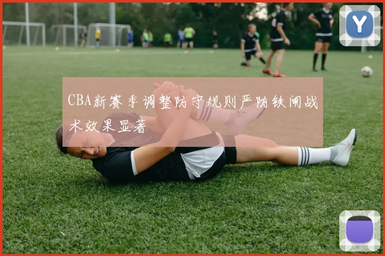 CBA新赛季调整防守规则严防铁闸战术效果显著