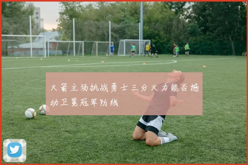 火箭主场挑战勇士三分火力能否撼动卫冕冠军防线
