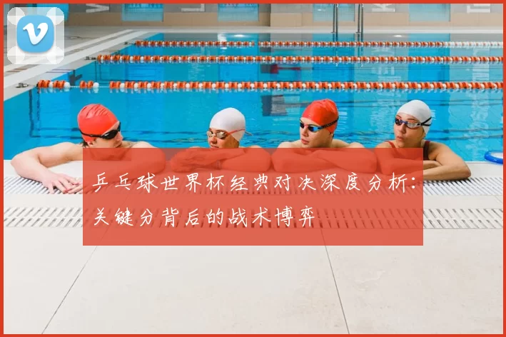 乒乓球世界杯经典对决深度分析:关键分背后的战术博弈