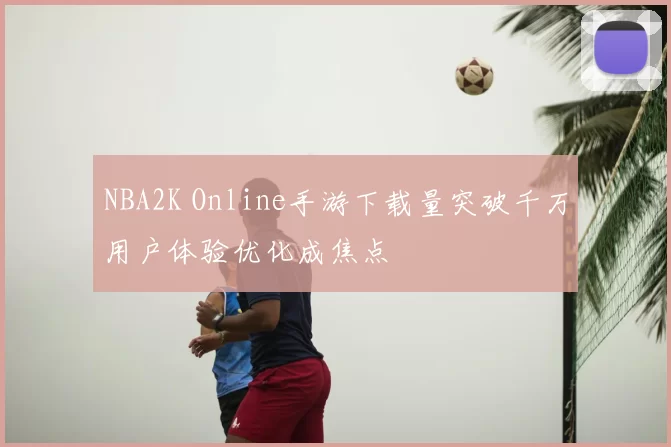 NBA2K Online手游下载量突破千万用户体验优化成焦点