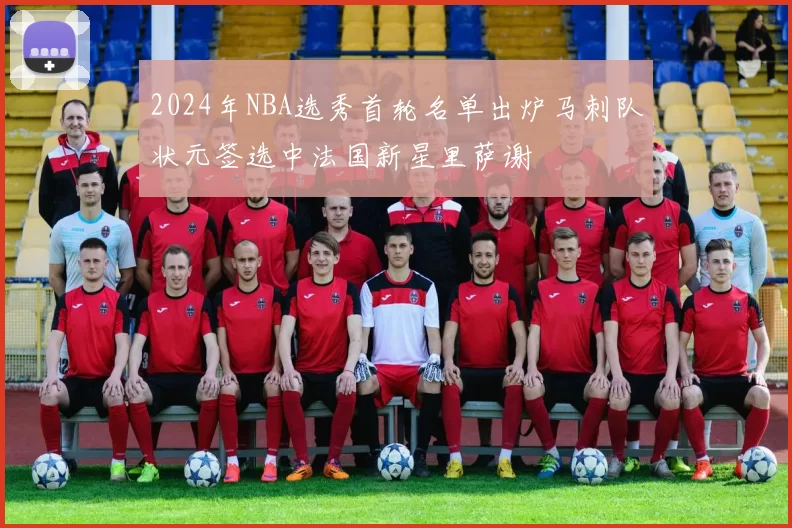 2024年NBA选秀首轮名单出炉马刺队状元签选中法国新星里萨谢