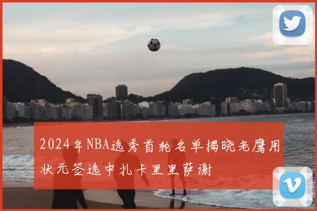 2024年NBA选秀首轮名单揭晓老鹰用状元签选中扎卡里里萨谢