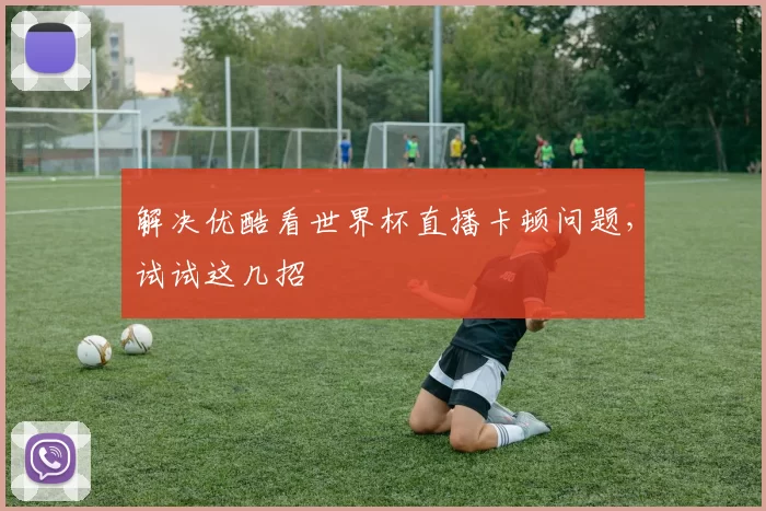 解决优酷看世界杯直播卡顿问题,试试这几招