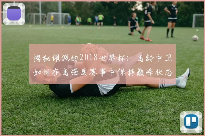 揭秘佩佩的2018世界杯:高龄中卫如何在高强度赛事中保持巅峰状态