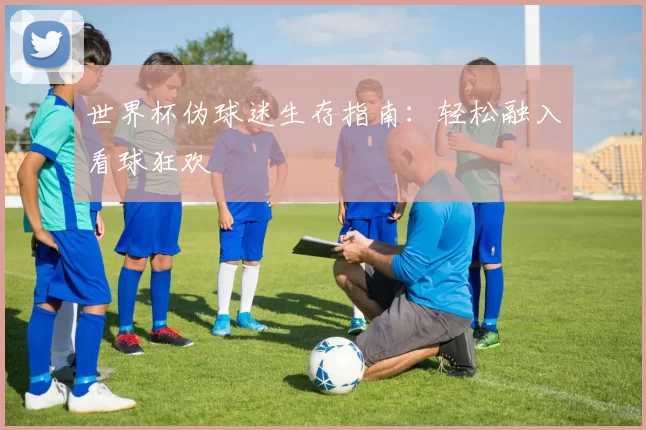 世界杯伪球迷生存指南:轻松融入看球狂欢