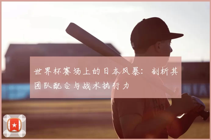 世界杯赛场上的日本风暴:剖析其团队配合与战术执行力