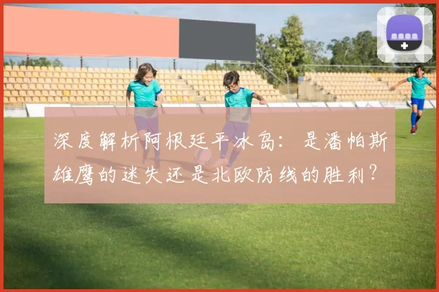 深度解析阿根廷平冰岛:是潘帕斯雄鹰的迷失还是北欧防线的胜利?