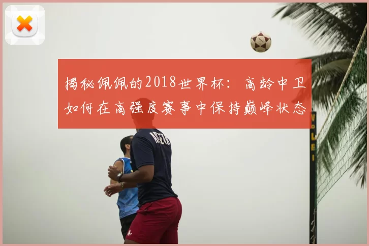 揭秘佩佩的2018世界杯:高龄中卫如何在高强度赛事中保持巅峰状态