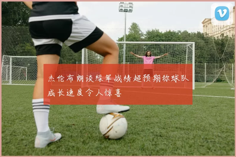 杰伦布朗谈绿军战绩超预期称球队成长速度令人惊喜