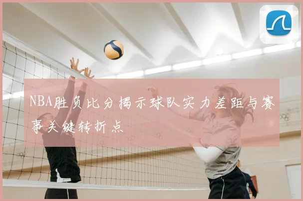 NBA胜负比分揭示球队实力差距与赛事关键转折点