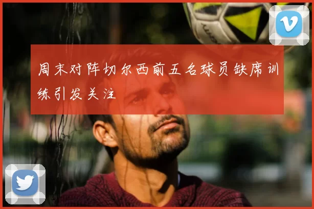 周末对阵切尔西前五名球员缺席训练引发关注