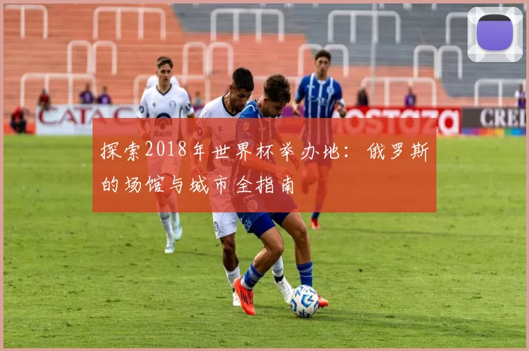 探索2018年世界杯举办地：俄罗斯的场馆与城市全指南