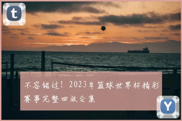 不容错过！2023年篮球世界杯精彩赛事完整回放合集